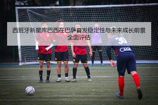 西班牙新星库巴西在巴萨首发稳定性与未来成长前景全面评估